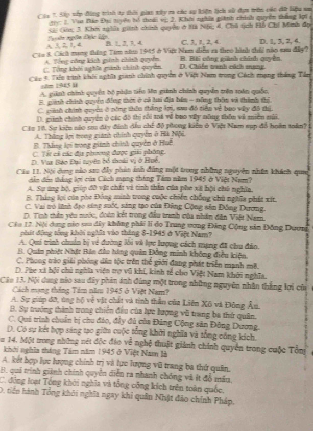 Cha 1. Sip xập đúng trình tự thời gian xây ra các sự kiện lịch sử dựa trên các dữ liệu sa
đây: 1. Vua Bảo Đụi tyên bố thoái vị; 2. Khời nghĩa giìh chính quyền thắng lợi
Sã Gân; 3. Khởi nghĩa ginh chính quyền ở Hà Nội; 4. Chủ tịch Hồ Chỉ Minh đọ
Tyên ngôn Đặc lập.
A.3,2,I, 4. B. 1, 2, 3, 4. C. 3, I, 2, 4. D. 1, 3, 2, 4.
Cia 8. Cách mạng tháng Tim năm 1945 ở Việt Nam diễn ra theo hình thái nào sau đây?
A. Tổng công kích giinh chính quyển B. Bãi công giành chính quyền.
C. Tổng khởi nghĩa giinh chính quyên D. Chiến tranh cách mạng
Cáu 9. Tiên trình khôi nghĩa giành chính quyển ở Việt Nam trong Cách mạng tháng Tán
năim 1945 l
A. giinh chính quyền bộ phận tiên lên giành chính quyền trên toàn quốc,
B. ginh chính quyền đồng thời ở cả hai địa bản - nông thên và thành thị.
C. ginh chính quyền ở năng thên thắng lợi, sau đó tiền về bao vẫy đô thị.
D. ginh chính quyền ở các đô thị rồi toà về bao vấy nông thôn và miên mái.
Câu 10. Sự kiện nio sưu đây đính dầu chế độ phong kiến ở Việt Nam sụp đồ hoàn toàn?
A. Thắng lợi trong giinh chính quyên ở Hà Nội,
B. Thắng lợi trong giành chính quyên ở Huế
C. Tất cả các địa phương được giải phóng.
D. Van Bảo Đại tuyên bố thoái vị ở Huế.
Cầa 11. Nội dung nào sm đây phin ảnh đúng một trong những nguyên nhân khách qua
dễn đến thắng lợi của Cách mạng tháng Tâm năm 1945 ở Việt Nam?
A. Sự úng bộ, giúp đô vật chất và tình thân của phe xã hội chủ nghĩa.
B. Thông lợi của phe Đóng minh trong cuộc chiến chống chủ nghĩa phát xít.
C. Vai trò liĩnh đạo sing suốt, sing tạo của Đảng Cộng sản Đông Dương.
D. Tính thần yêu nước, đoàn kết trong đầu tranh của nhân dân Việt Nam.
Cầu 12. Nội dung nào sau đây không phải li do Trung ương Đảng Cộng sản Đông Dương
phát động tổng khởi nghĩa vào tháng 8-1945 ở Việt Nam?
A. Quá trình chuẩn bị về đường lôi và lực lượng cách mạng đã chu đáo.
B. Quân phiệt Nhật Bản đầu hàng quân Đồng minh không điều kiện.
C. Phong trào giải phóng dân tộc trên thế giới đang phát triển mạnh mẽ.
D. Phe xã hội chủ nghĩa viện trợ vũ khí, kinh tế cho Việt Nam khởi nghĩa.
Cân 13. Nội dung nào sau đây phản ảnh đúng một trong những nguyên nhân thắng lợi của
Cách mạng tháng Tảm năm 1945 ở Việt Nam?
A. Sự giúp đỡ, ủng hộ về vật chất và tình thần của Liên Xô và Đông Âu.
B. Sự trưởng thành trong chiến đầu của lực lượng vũ trang ba thứ quân.
C. Quả trình chuẩn bị chu đảo, đảy đủ của Đảng Cộng sản Đông Dương.
D. Có sự kết hợp sáng tạo giữa cuộc tổng khởi nghĩa và tổng công kích.
Su 14. Một trong những nét độc đáo về nghệ thuật giảnh chính quyền trong cuộc Tổng
khởi nghĩa tháng Tám năm 1945 ở Việt Nam là
A. kết hợp lực lượng chính trị và lực lượng vũ trang ba thứ quân.
B. quá trình giành chính quyển diễn ra nhanh chóng và ít đồ mâu.
C. đông loạt Tổng khởi nghĩa và tổng công kích trên toàn quốc,
D, tiến hành Tổng khỏi nghĩa ngay khi quân Nhật đảo chính Pháp,