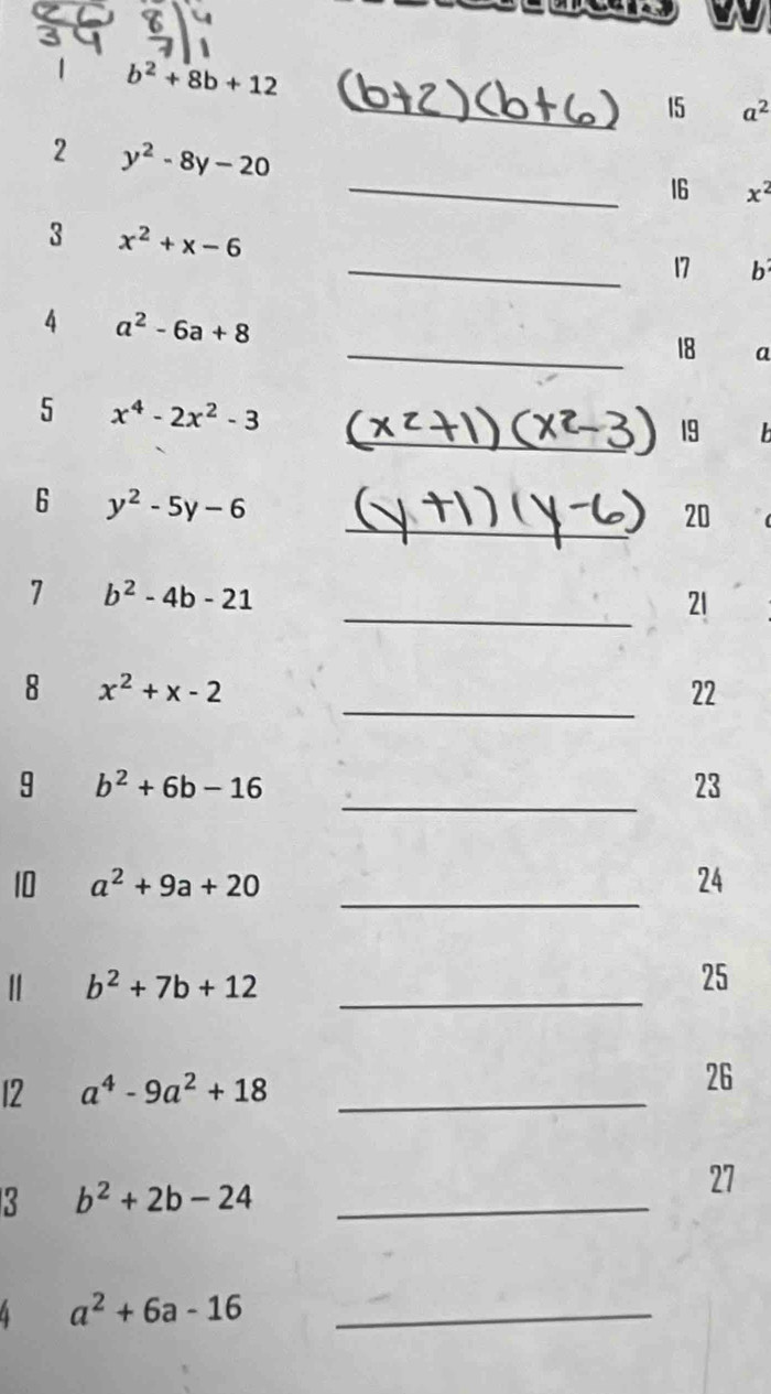 1 b^2+8b+12
_15 a^2
2 y^2-8y-20
_16 x^2
3 x^2+x-6
_17 b 
4 a^2-6a+8
_18 a
5 x^4-2x^2-3
_19 b
_ 
6 y^2-5y-6
20 
_ 
7 b^2-4b-21
21 
_ 
8 x^2+x-2
22 
_ 
9 b^2+6b-16
23 
10 a^2+9a+20 _24
b^2+7b+12 _ 
25 
12 a^4-9a^2+18 _26 
3 b^2+2b-24 _ 
27 
4 a^2+6a-16 _