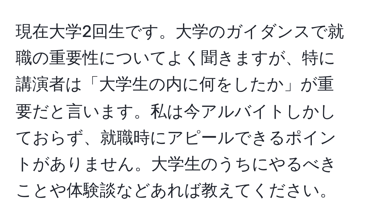 現在大学2回生です。大学のガイダンスで就職の重要性についてよく聞きますが、特に講演者は「大学生の内に何をしたか」が重要だと言います。私は今アルバイトしかしておらず、就職時にアピールできるポイントがありません。大学生のうちにやるべきことや体験談などあれば教えてください。