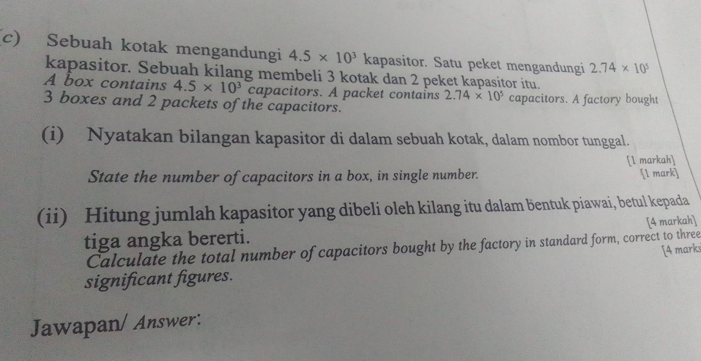 Sebuah kotak mengandungi 4.5* 10^3 kapasitor. Satu peket mengandungi 2.74* 10^5
kapasitor. Sebuah kilang membeli 3 kotak dan 2 peket kapasitor itu. 
A box contains 4.5* 10^3c capacitors. A packet contains 2.74* 10^5 capacitors. A factory bought
3 boxes and 2 packets of the capacitors. 
(i) Nyatakan bilangan kapasitor di dalam sebuah kotak, dalam nombor tunggal. 
[1 markah] 
State the number of capacitors in a box, in single number. 
[l mark] 
(ii) Hitung jumlah kapasitor yang dibeli oleh kilang itu dalam bentuk piawai, betul kepada 
[4 markah] 
tiga angka bererti. 
Calculate the total number of capacitors bought by the factory in standard form, correct to three 
significant figures. [4 marks 
Jawapan/ Answer: