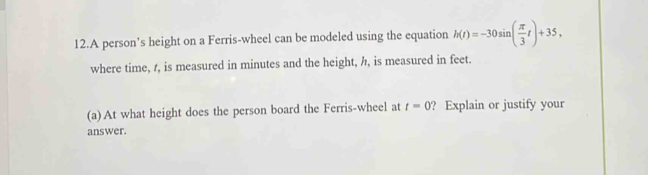 A person’s height on a Ferris-wheel can be modeled using the equation h(t)=-30sin ( π /3 t)+35, 
where time, t, is measured in minutes and the height, h, is measured in feet. 
(a)At what height does the person board the Ferris-wheel at t=0 ? Explain or justify your 
answer.