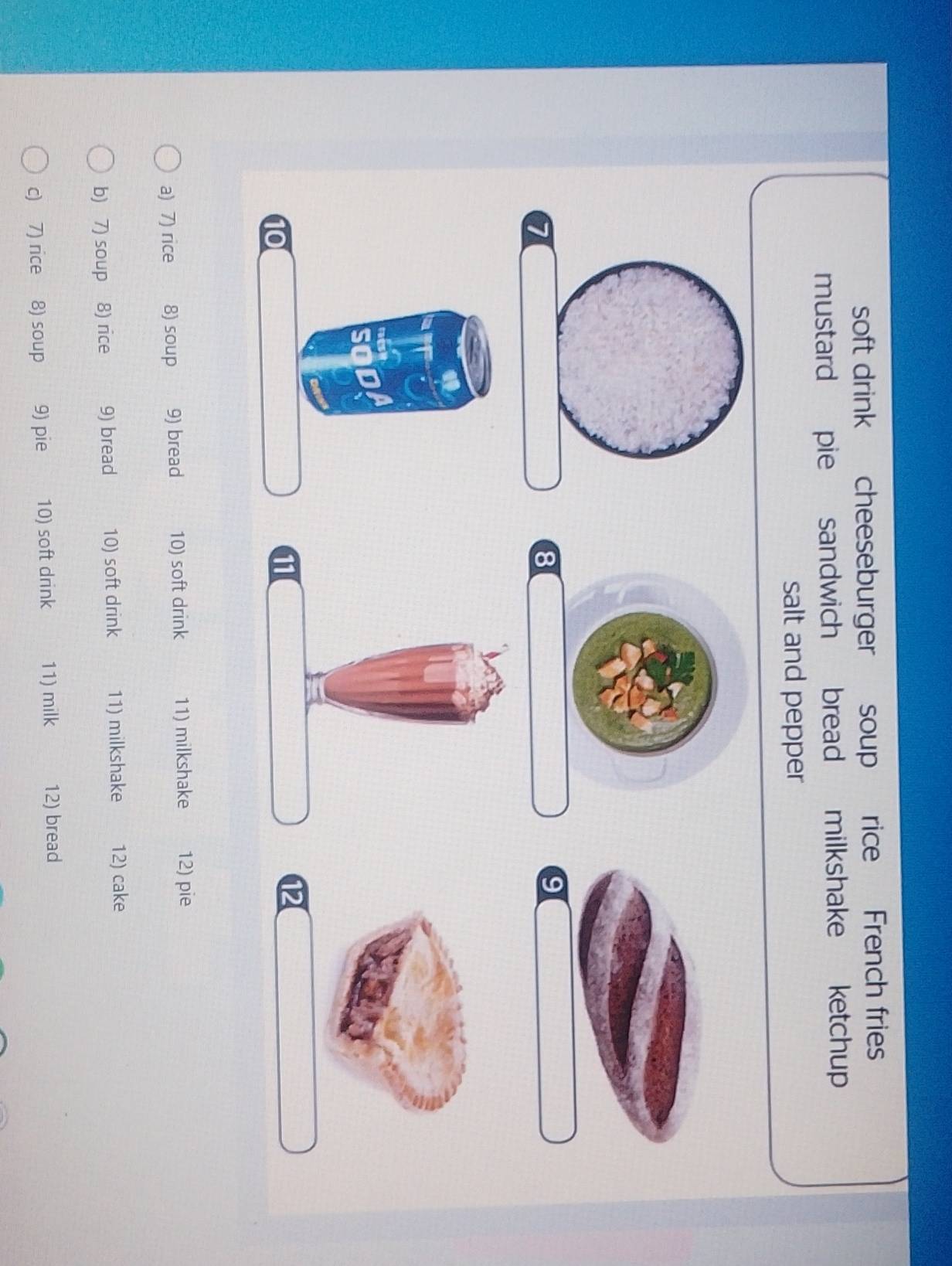 soft drink cheeseburger soup rice French fries 
mustard pie sandwich bread milkshake ketchup 
salt and pepper 
a 
8 
9 
11 
12 
a) 7) rice 8) soup 9) bread 10) soft drink 11) milkshake 12) pie 
b) 7) soup 8) rice 9) bread 10) soft drink 11) milkshake 12) cake 
c) 7) rice 8) soup 9) pie 10) soft drink 11) milk 12) bread