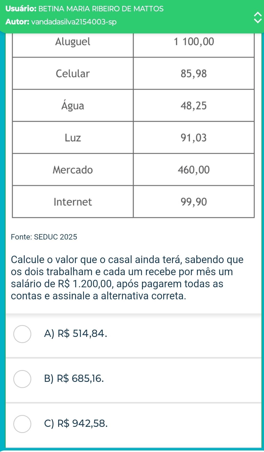 Usuário: BETINA MARIA RIBEIRO DE MATTOS
Autor: vandadasilva2154003-sp
Fonte: SEDUC 2025
Calcule o valor que o casal ainda terá, sabendo que
os dois trabalham e cada um recebe por mês um
salário de R$ 1.200,00, após pagarem todas as
contas e assinale a alternativa correta.
A) R$ 514,84.
B) R$ 685,16.
C) R$ 942,58.