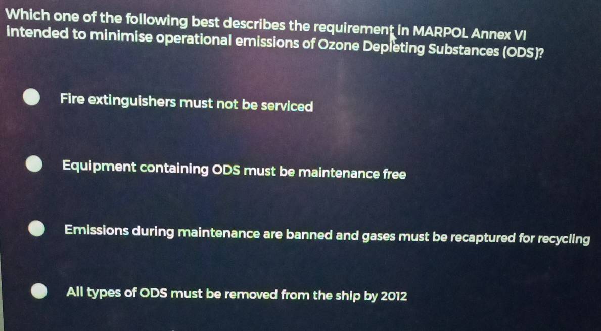 Which one of the following best describes the requirement in MARPOL Annex VI
intended to minimise operational emissions of Ozone Depleting Substances (ODS)?
Fire extinguishers must not be serviced
Equipment containing ODS must be maintenance free
Emissions during maintenance are banned and gases must be recaptured for recycling
All types of ODS must be removed from the ship by 2012