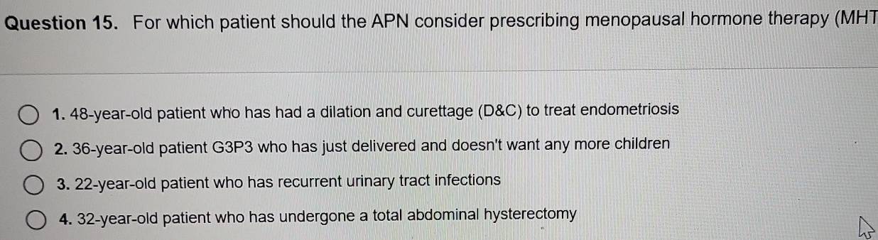 For which patient should the APN consider prescribing menopausal hormone therapy (MHT
1. 48-year-old patient who has had a dilation and curettage (D&C) to treat endometriosis
2. 36-year-old patient G3P3 who has just delivered and doesn't want any more children
3. 22-year-old patient who has recurrent urinary tract infections
4. 32 -year-old patient who has undergone a total abdominal hysterectomy