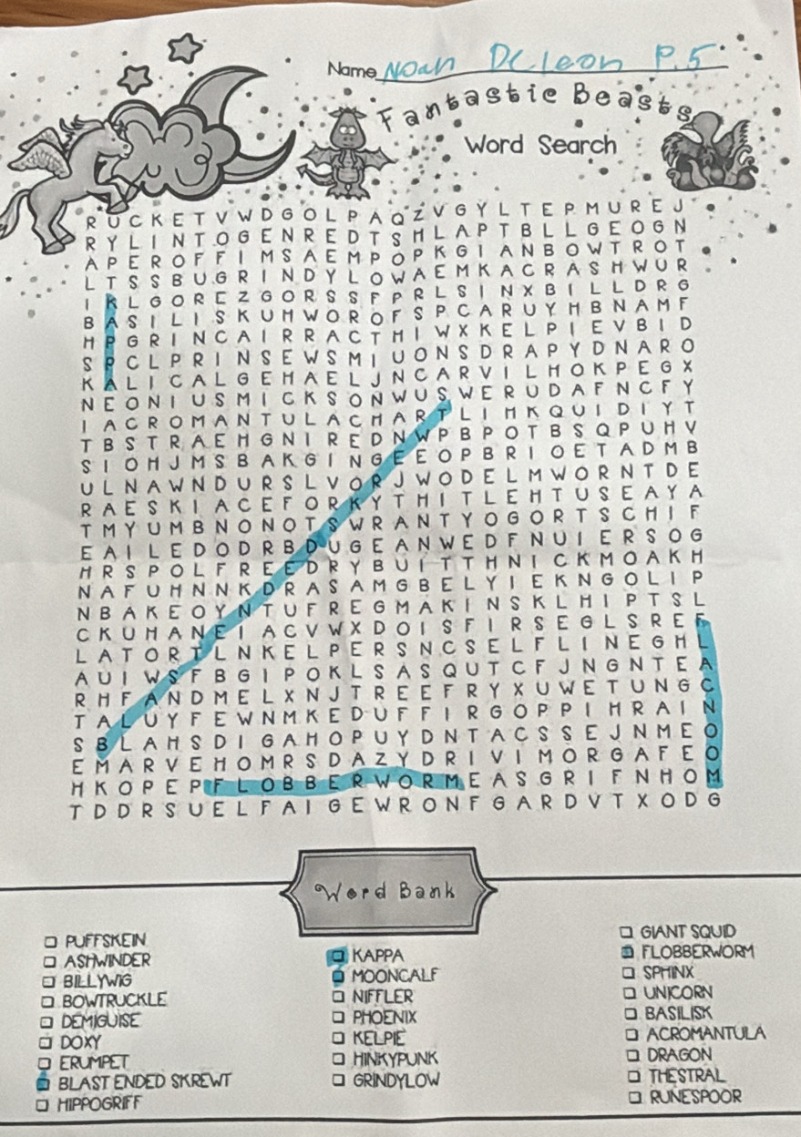 Name_
Fantastic Beas
Word Search
RU C K E T V W D G O L PA Q Z V G YL T E P M U R E J 。
R Y L I NTO G EN R  E D T S H  L A P T BL L GE O G N
APEROF F I MSAEMPǒPKGI ANBOWTROT
L T S S B U G RI N D Y L OW AE M KA CR  A SH W UR  .
I R L G O R E Z G O R S S F P R L S I N X B I L L D R G
BASI L I S KUM WO ROF S P CAR UY H BNAM F
H P G R I N C A I R R A C T H I W X K E L P I E V  B I D
SPCL P R I N S E W S M I U O N S DR A P Y  D N A R O
K AL I C A L G E H A E L J N C A R V I L H O K P E G X
NΕON I U S M I C K SOÑ WU S WE RU DA F NCF Y
I ACROMANTULACHAR TLIMK QUI DIΥТ
T B ST  R AEH G N I R E D N WP B  P O TB S Q P U H V
S I  OH J M S B A K G I N G EE O P B R I O E T A D M B
U L N A W N D U R S L V OR  J W O D E L M W O R N T D E
RAE S K I  A CE F O R K Y T H I T L E HT U S E A Y A
T M YU M B N O N O T S W R A N T Y O G O R TSC H I F
E AI  L E D O D  R B DU G E  AN W E D FN UI E R  S O G
H R S P O L F R E E D R  Y B U I T T H NI C K M O AK H
NA F U H N N K D R AS A M G B E L Y I E K NG O L I P
N BA K E O Y N T U F R E G M A K I N S KL H I P T S L
C K U H A NE I A C V W XD O I S F I R S E G L S R E F
LATOR TL NKEL PER S NCSEL FL I NEG H L
A U I WS F B G I P O K L S A S Q U T C F JN G N T E  A
R H FA N D M E L X N J T R E E F R Y X U W E T U N G C
TA LU Y F E W N M K E DU F F I R G O P P I H R A I Ν
S B L AH S DI GA H O P U Y D N T AC S S E J N M E O
EMAR VE HO M R S DA ZY D R I VI MO R G A F E O
H ΚOP E PFL OBBE R WOR ME A S GR I F ΝHOM
T  DD R S U E L F A I  G E W R O N F G A R D V T X  O D G
Word Bank
□
□ PUFFSKEIN GIANT SQUID
□ ASHWINDER □KAPPA  FLOBBERWORM
□ BILLYWIG . MOONCALF □ SPHINX
□ BOWTRUCKLE O NIFFLER □ UNICORN
* DEMIGUISE PHOENIX □ BASILISK
DOXY KELPIE □ ACROMANTULA
ERUMPET □ HINKYPUNK □ DRAGON
BLAST ENDED SKREWT GRINDYLOW THESTRAL
HIPPOGRIFF RUNESPOOR