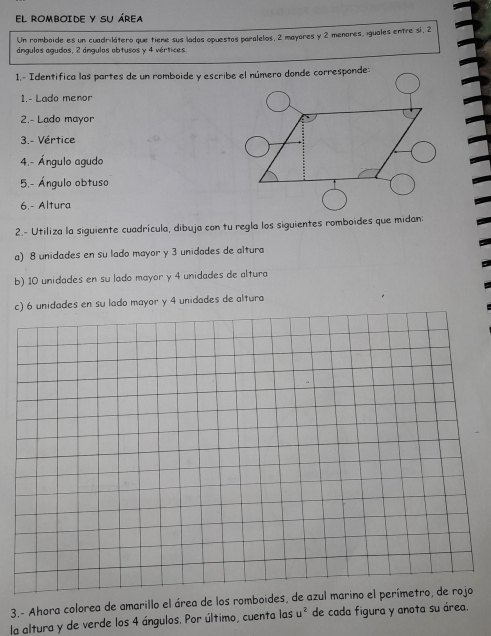 EL ROMBOIDE Y SU ÁREA 
Un romboide es un cuadrilátero que tiene sus lados opuestos paralelos, 2 mayores y 2 menores, iguales entre sí, 2
ángulos agudos, 2 ángulos obtusos y 4 vértices 
1.- Lado menor 
2.- Lado mayor 
3.- Vértice 
4.- Ángulo agudo 
5,- Ángulo obtuso 
6.- Altura 
2.- Utiliza la siguiente cuadrícula, dibuja con tu regla los siguientes romboides que midan: 
a) 8 unidades en su lado mayor y 3 unidades de altura 
b) 10 unidades en su lado mayor y 4 unidades de altura 
c) 6 unidades en su lado mayor y 4 unidades de altura 
3.- Ahora colorea de amarillo el área de los romboides, de azul marino el perímetro, de rojo 
la altura y de verde los 4 ángulos. Por último, cuenta las u^2 de cada figura y anota su área.