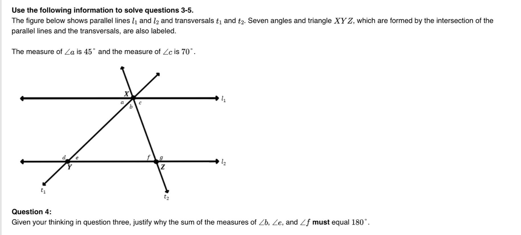 Use the following information to solve questions 3-5.
The figure below shows parallel lines l_1 and l_2 and transversals t_1 and t_2.. Seven angles and triangle XYZ, which are formed by the intersection of the
parallel lines and the transversals, are also labeled.
The measure of ∠ a is 45° and the measure of ∠ c is 70°.
Question 4:
Given your thinking in question three, justify why the sum of the measures of ∠ b,∠ e , and ∠ f must equal 180°.