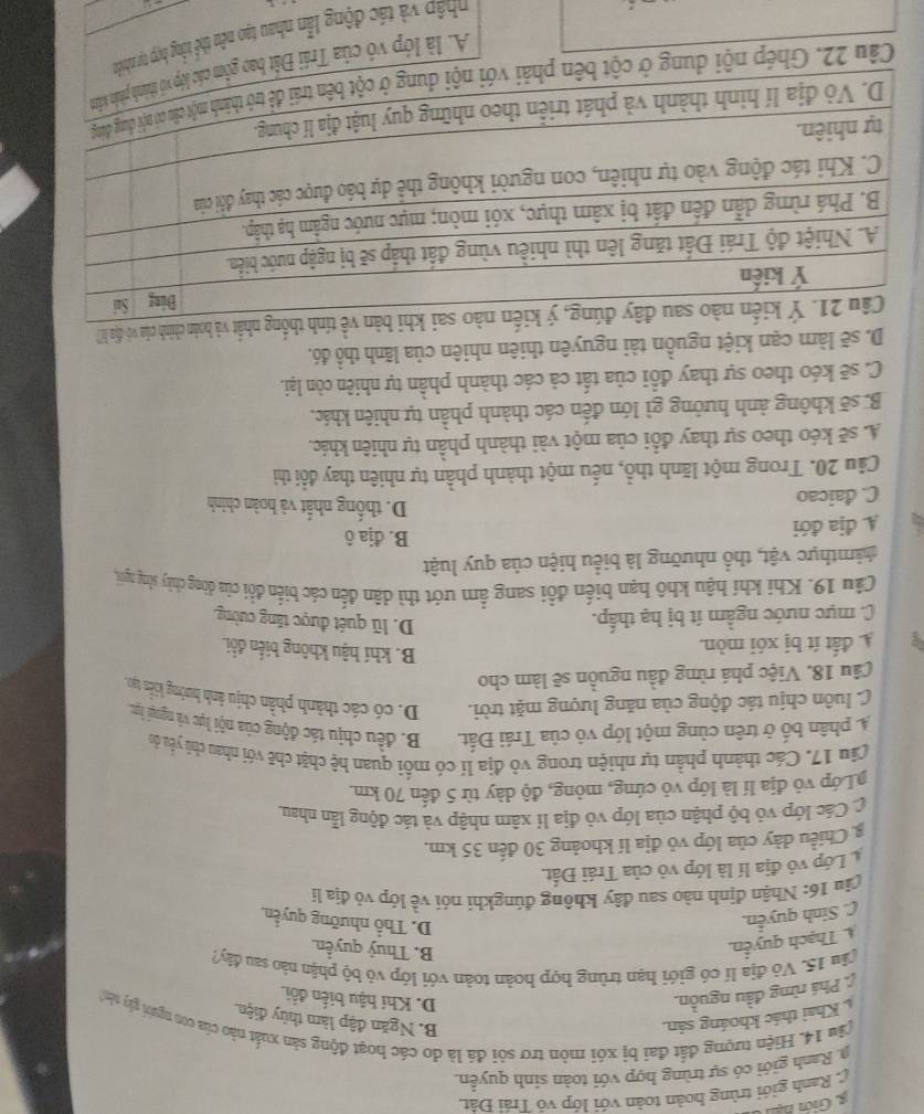 C. Ranh giới trùng hoàn toàn với lớp vó Trái Đật.
a. Ranh giới có sự trùng hợp với toàn sinh quyền.
(âu 14. Hiện tượng đất đai bị xói mòn trơ sôi đá là do các hoạt động sản xuất nào của con người gây tin
Khai thác khoáng sản. B. Ngăn đập làm thủy điện.
Phá rừng đầu nguồn.
D. Khí hậu biến đổi
( ău 15. Vỏ địa lí có giới hạn trùng hợp hoàn toàn với lớp vỏ bộ phận nào sau đây?
A. Thạch quyển.
B. Thuỷ quyền
(. Sinh quyển.
D. Thổ nhưỡng quyển.
(âu 16: Nhận định nào sau đây không đúngkhí nói về lớp vô địa lí
Lớp vô địa lí là lớp vỏ của Trái Đất.
g Chiều dày của lớp vỏ địa lí khoảng 30 đến 35 km.
C Các lớp vỏ bộ phận của lớp vỏ địa lí xâm nhập và tác động lẫn nhau
Lớp vỏ địa lí là lớp vỏ cứng, mỏng, độ dày từ 5 đến 70 km
Câu 17. Các thành phần tự nhiện trong vỏ địa lí có mối quan bệ chặt chẽ với nhau chủ yêu do
A phân bố ở trên cùng một lớp vỏ của Trái Đất. B. đều chịu tác động của nội lực và ngoại lực
C luôn chịu tác động của năng lượng mặt trời. D. có các thành phần chịu ảnh hướng kiến tạo,
Câu 18. Việc phá rừng đầu nguồn sẽ làm cho
A. đất ít bị xói mòn.
B. khí hậu không biến đổi.
C. mực nước ngầm ít bị hạ thấp.
D. lũ quét được tăng cường.
Câu 19. Khi khí hậu khô hạn biến đổi sang ẩm ướt thì dân đến các biến đồi của đòng chảy sống người,
hamthực vật, thổ nhưỡng là biểu hiện của quy luật
A. địa đới
B. địa ô
C. daicao
D. thống nhất và hoàn chính
Câu 20. Trong một lãnh thổ, nếu một thành phần tự nhiên thay đổi thì
A. sẽ kéo theo sự thay đổi của một vài thành phần tự nhiên khác.
B. sẽ không ảnh hưởng gì lớn đến các thành phần tự nhiên khác,
C. sẽ kéo theo sự thay đổi của tất cả các thành phần tự nhiên còn lại.
D. sẽ làm cạn kiệt nguồn tài nguyên thiên nhiên của lãnh thổ đó.
ính thống nhất và hoàn chính của vô địa h
ậ p à tác động lần