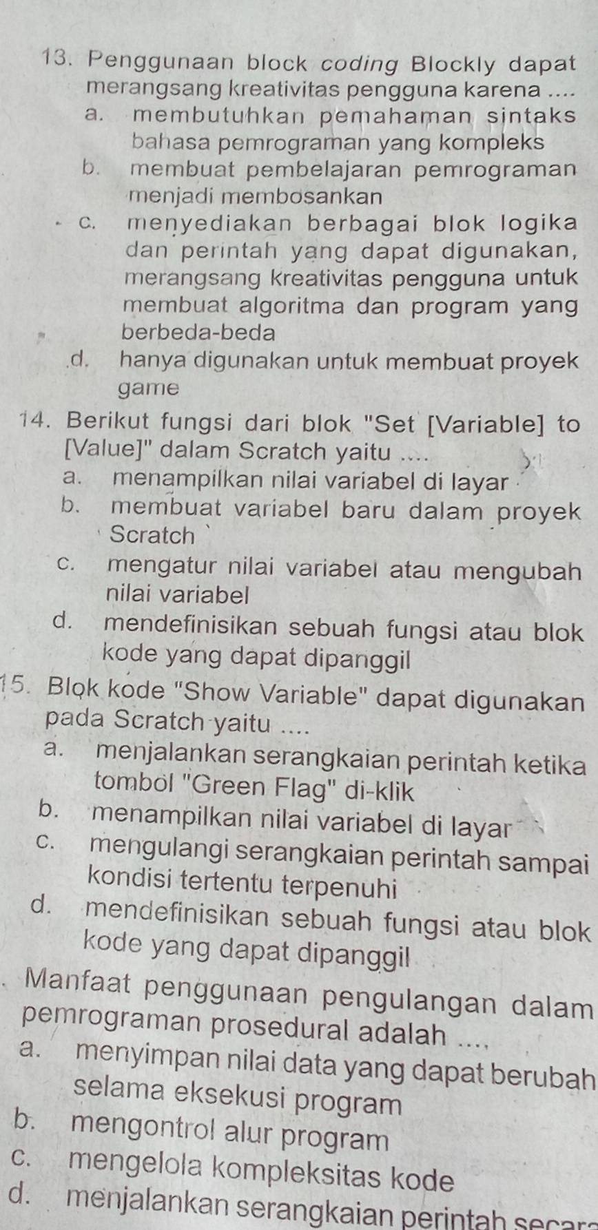 Penggunaan block coding Blockly dapat
merangsang kreativitas pengguna karena ....
a. membutuhkan pemahaman sintaks
bahasa pemrograman yang kompleks
b. membuat pembelajaran pemrograman
menjadi membosankan
c. menyediakan berbagai blok logika
dan perintah yang dapat digunakan,
merangsang kreativitas pengguna untuk
membuat algoritma dan program yang
berbeda-beda.d. hanya digunakan untuk membuat proyek
game
14. Berikut fungsi dari blok "Set [Variable] to
[Value]" dalam Scratch yaitu ....
a. menampilkan nilai variabel di layar
b. membuat variabel baru dalam proyek
Scratch
c. mengatur nilai variabel atau mengubah
nilai variabel
d. mendefinisikan sebuah fungsi atau blok
kode yang dapat dipanggil
15. Blok kode "Show Variable" dapat digunakan
pada Scratch yaitu ....
a. menjalankan serangkaian perintah ketika
tombol "Green Flag" di-klik
b. menampilkan nilai variabel di layar
c. mengulangi serangkaian perintah sampai
kondisi tertentu terpenuhi
d. mendefinisikan sebuah fungsi atau blok
kode yang dapat dipanggil
. Manfaat penggunaan pengulangan dalam
pemrograman prosedural adalah ....
a. menyimpan nilai data yang dapat berubah
selama eksekusi program
b. mengontrol alur program
c. mengelola kompleksitas kode
d. menjalankan serangkaian perintah secar