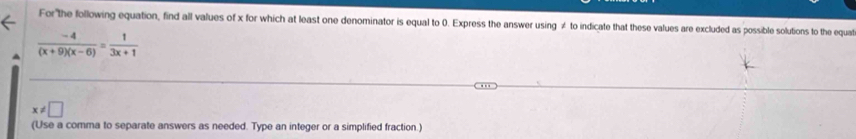 For the following equation, find all values of x for which at least one denominator is equal to 0. Express the answer using ≠ to indicate that these values are excluded as possible solutions to the equat
 (-4)/(x+9)(x-6) = 1/3x+1 
x!= □
(Use a comma to separate answers as needed. Type an integer or a simplified fraction.)