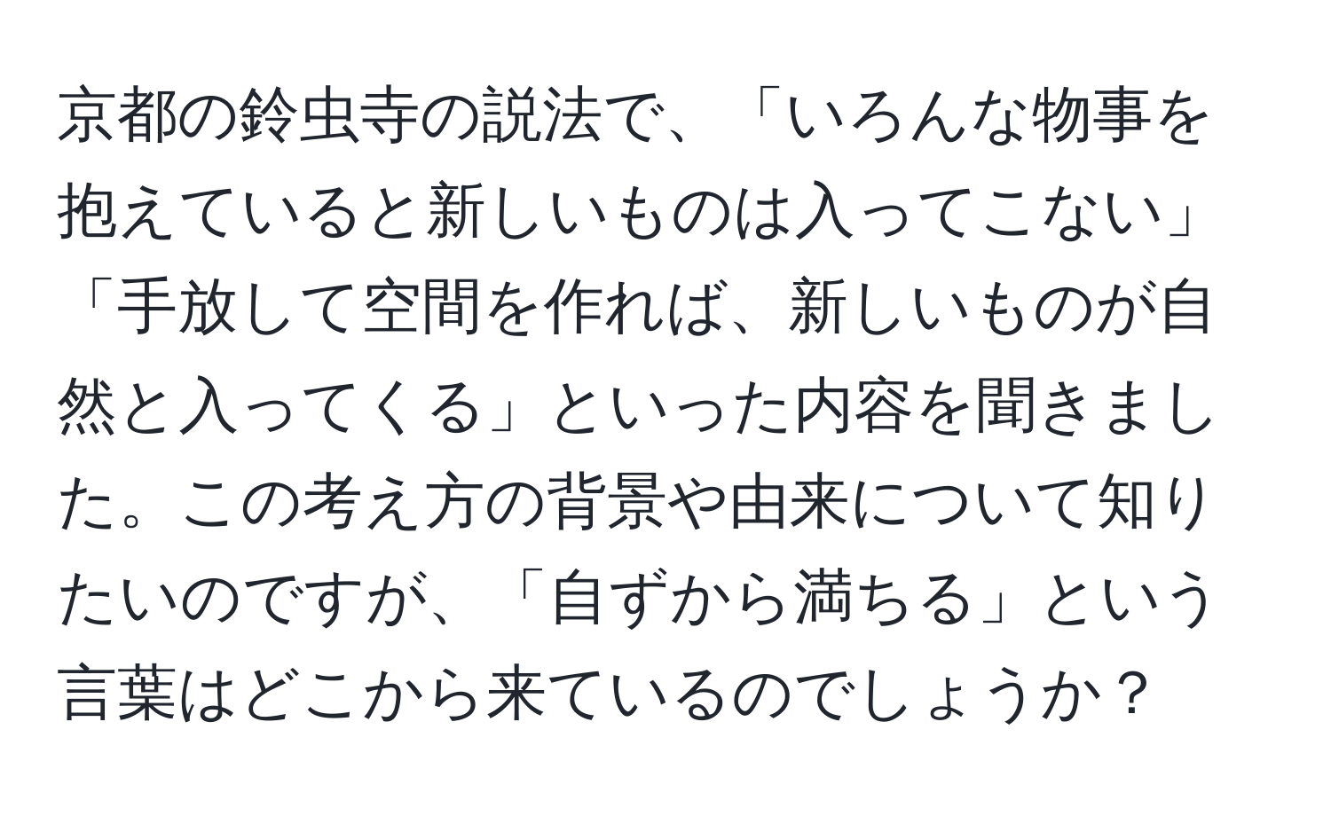 京都の鈴虫寺の説法で、「いろんな物事を抱えていると新しいものは入ってこない」「手放して空間を作れば、新しいものが自然と入ってくる」といった内容を聞きました。この考え方の背景や由来について知りたいのですが、「自ずから満ちる」という言葉はどこから来ているのでしょうか？