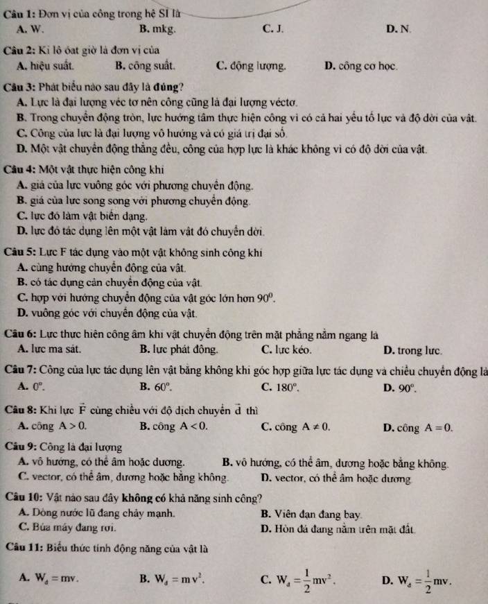 Đơn vị của công trong hệ Sĩ l
A. W. B. mkg. C. J. D. N
Câu 2: Ki lô óat giờ là đơn vị của
A. hiệu suất. B. công suất. C. động lượng. D. công cơ học
Cầu 3: Phát biểu nào sau đây là đủng?
A. Lực là đại lượng véc tơ nên công cũng là đại lượng véctơ.
B. Trong chuyển động tròn, lực hướng tâm thực hiện công vì có cả hai yểu tố lực và độ dời của vật.
C. Công của lực là đại lượng vô hướng và có giá trị đại số.
D. Một vật chuyển động thẳng đều, công của hợp lực là khác không vì có độ dời của vật.
Câu 4: Một vật thực hiện công khi
A. giá của lực vuông góc với phương chuyển động.
B. giá của lực song song với phương chuyển động.
C. lực đó làm vật biển dạng.
D. lực đó tác dụng lên một vật làm vật đó chuyển dời.
Câu 5: Lực F tác dụng vào một vật không sinh công khi
A. cùng hướng chuyển động của vật.
B có tác dụng cản chuyển động của vật
C. hợp với hướng chuyển động của vật góc lớn hơn 90^0.
D. vuông góc với chuyển động của vật.
Câu 6: Lực thực hiện công âm khi vật chuyển động trên mặt phẳng nằm ngang là
A. lực ma sát. B. lực phát động. C. lực kéo. D. trong lưc
Câu 7: Công của lực tác dụng lên vật bằng không khi góc hợp giữa lực tác dụng và chiều chuyển động là
A. 0°. B. 60°. C. 180°. D. 90°.
Câu 8: Khi lực vector F cùng chiều với độ dịch chuyển vector d thì
A. công A>0. B. công A<0. C. cons A!= 0. D. công A=0.
Câu 9: Công là đại lượng
A. vô hướng, có thể âm hoặc dương. B. vô hướng, có thể âm, dương hoặc bằng không.
C. vector, có thể âm, dương hoặc bằng không. D. vector, có thể âm hoặc dương
Câu 10: Vật nào sau đây không có khả năng sinh công?
A. Dòng nước lũ đang chảy mạnh. B. Viên đạn đang bay
C. Búa máy đang rơi. D. Hòn đá đang nằm trên mặt đất
Câu 11: Biểu thức tính động năng của vật là
A. W_d=mv. B. W_d=mv^2. C. W_a= 1/2 mv^2. D. W_d= 1/2 mv.