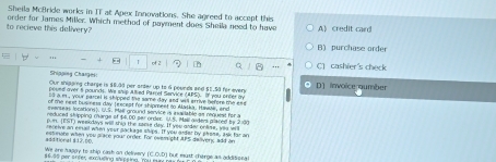 Sheila McBride works in IT at Apex Innovations. She agreed to accept this
to recieve this delivery? order for James Miller. Which method of payment does Shella need to have A)credit card
B) purchase order
1 of 2 C) cashier's check
Shipping Charges:
Our shigging charge is $83d per arter up to 6 pounds and $1.50 for every D] invoice aumber
poued over a pounds. We ship Alted Parrel Service (APS). If you orcer oy
os a m , your parcel it shipped the same day and will arrive hefore the en 
of te next business day Jexceat for shipment to Maska, Hawair, end
everseas lorationss, U.S. Mail ground service is asacable an request for a
reduced shipping charge of $4,00 per order. (U.S. Mall anders placed by 2:30
pun. [EST) weekdays will thig the saore day. If you ardar onlse, yau will
receive an eall when your package ships. If you axder by plese, ask far an
additional $17.00. estinate when you prace your order. For ovemight APS deliveny add an
We are haggy to ship cast on delivery (C.C.D) but eust cherge as additicnal
stvss per enter exlviling shlsing, 'You sa naw h