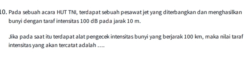 Pada sebuah acara HUT TNI, terdapat sebuah pesawat jet yang diterbangkan dan menghasilkan 
bunyi dengan taraf intensitas 100 dB pada jarak 10 m. 
Jika pada saat itu terdapat alat pengecek intensitas bunyi yang berjarak 100 km, maka nilai taraf 
intensitas yang akan tercatat adalah ....