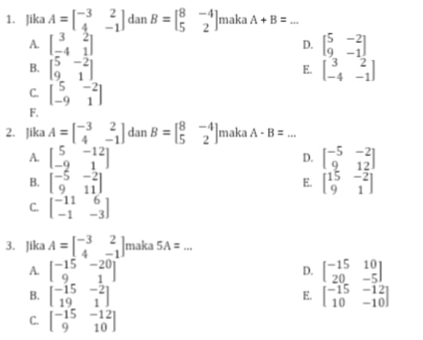 Jika A=beginbmatrix -3&2 4&-1endbmatrix dan B=beginbmatrix 8&-4 5&2endbmatrix maka A+B= _
A. beginbmatrix 3&2 -4&1endbmatrix beginbmatrix 5&-2 9&-1endbmatrix
D.
B. beginbmatrix 5&-2 9&1endbmatrix beginbmatrix 3&2 -4&-1endbmatrix
E.
C. beginbmatrix 5&-2 -9&1endbmatrix
F.
2. Jika A=beginbmatrix -3&2 4&-1endbmatrix dan B=beginbmatrix 8&-4 5&2endbmatrix maka A-B= _
A. beginbmatrix 5&-12 -9&1endbmatrix beginbmatrix -5&-2 9&12endbmatrix
D.
B. beginbmatrix -5&-2 9&11endbmatrix beginbmatrix 15&-2 9&1endbmatrix
E.
C. beginbmatrix -11&6 -1&-3endbmatrix
3. Jika A=beginbmatrix -3&2 4&-1endbmatrix maka 5A= _
A. beginbmatrix -15&-20 9&1endbmatrix beginbmatrix -15&10 20&-5endbmatrix
D.
B. beginbmatrix -15&-2 19&1endbmatrix beginbmatrix -15&-12 10&-10endbmatrix
E.
C. beginbmatrix -15&-12 9&10endbmatrix