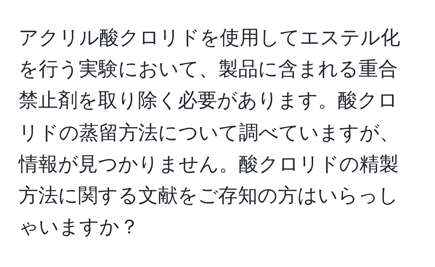 アクリル酸クロリドを使用してエステル化を行う実験において、製品に含まれる重合禁止剤を取り除く必要があります。酸クロリドの蒸留方法について調べていますが、情報が見つかりません。酸クロリドの精製方法に関する文献をご存知の方はいらっしゃいますか？