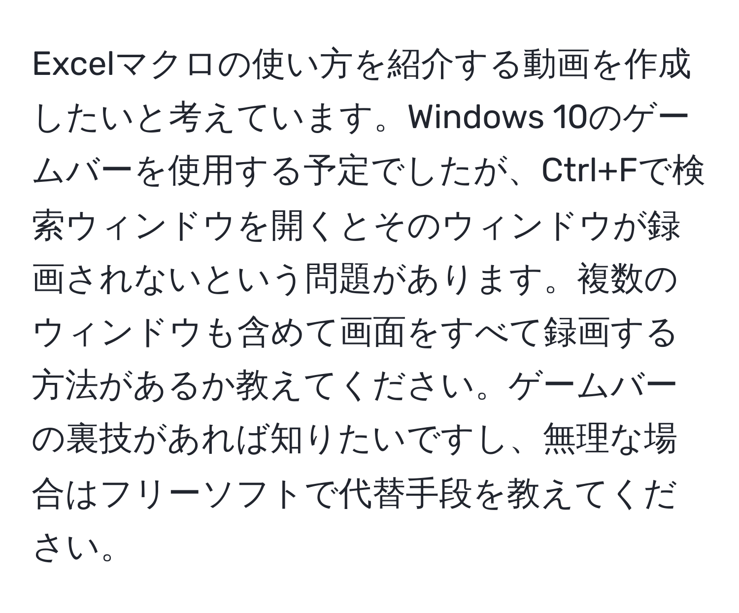 Excelマクロの使い方を紹介する動画を作成したいと考えています。Windows 10のゲームバーを使用する予定でしたが、Ctrl+Fで検索ウィンドウを開くとそのウィンドウが録画されないという問題があります。複数のウィンドウも含めて画面をすべて録画する方法があるか教えてください。ゲームバーの裏技があれば知りたいですし、無理な場合はフリーソフトで代替手段を教えてください。