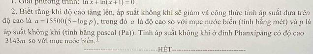 Giải phương trình: In x+ln (x+1)=0. 
2. Biết rằng khi độ cao tăng lên, áp suất không khí sẽ giảm và công thức tính áp suất dựa trên 
độ cao là a=15500(5-log p) , trong đó a là độ cao sò với mực nước biển (tính bằng mét) và p là 
áp suất không khí (tính bằng pascal (Pa)). Tính áp suất không khí ở đỉnh Phanxipăng có độ cao
3143m so với mực nước biển. 
_Hết_