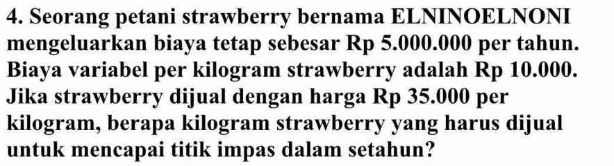 Seorang petani strawberry bernama ELNINOELNONI 
mengeluarkan biaya tetap sebesar Rp 5.000.000 per tahun. 
Biaya variabel per kilogram strawberry adalah Rp 10.000. 
Jika strawberry dijual dengan harga Rp 35.000 per
kilogram, berapa kilogram strawberry yang harus dijual 
untuk mencapai titik impas dalam setahun?