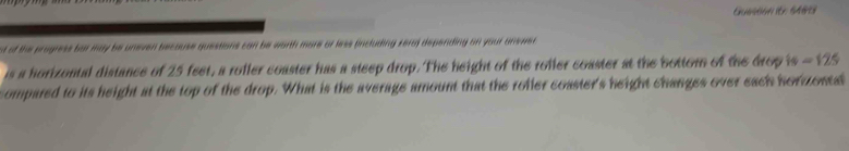 Guestion it: 6489 
t of the progress bar may be uneven because questions can be worth more or lerss (including zera) depending on your answer 
is a horizontal distance of 25 feet, a roller coaster has a steep drop. The height of the rofler coaster at the bottom of the drop is =125
ompared to its height at the top of the drop. What is the average amount that the rofier coaster's height changes over each horzonel