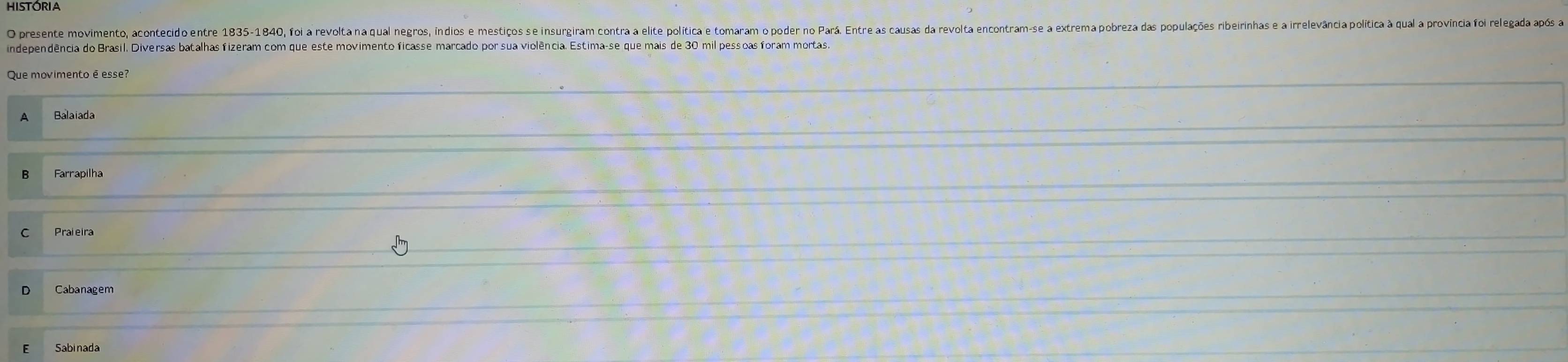 HISTÓRIA
O presente movimento, acontecido entre 1835-1840, foi a revolta na qual negros, índios e mestiços se insurgiram contra a elite política e tomaram o poder no Pará. Entre as causas da revolta encontram-se a
independência do Brasil. Diversas batalhas fizeram com que este movimento ficasse marcado por sua violência. Estima-se que mais de 30 mil pessoas foram mortas
Que movimento é esse?
Balaiada
Farrapilha
Cabanagem
Sabinada