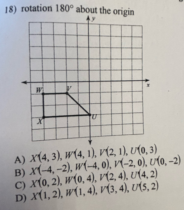 rotation 180° about the origin
A) X'(4,3), W'(4,1), V'(2,1), U'(0,3)
B) X'(-4,-2), W'(-4,0), V'(-2,0), U'(0,-2)
C) X(0,2), W'(0,4), V'(2,4), U'(4,2)
D) X'(1,2), W'(1,4), V'(3,4), U'(5,2)