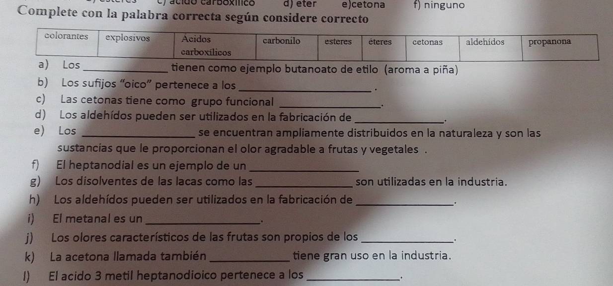 acido carboxílico d) eter e)cetona f) ninguno
Complete con la palabra correcta según considere correcto
) Los_ tienen como ejemplo butanoato de etilo (aroma a piña)
b) Los sufijos “oico” pertenece a los _.
c) Las cetonas tiene como grupo funcional_
.
d) Los aldehídos pueden ser utilizados en la fabricación de_
.
e) Los _se encuentran ampliamente distribuidos en la naturaleza y son las
sustancias que le proporcionan el olor agradable a frutas y vegetales .
f) El heptanodial es un ejemplo de un_
g) Los disolventes de las lacas como las _son utilizadas en la industria.
h) Los aldehídos pueden ser utilizados en la fabricación de_
.
i) El metanal es un_
.
j) Los olores característicos de las frutas son propios de los_
.
k) La acetona llamada también _tiene gran uso en la industria.
l) El acido 3 metil heptanodioico pertenece a los_
.