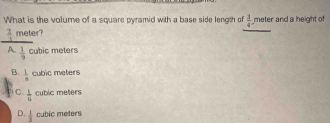 What is the volume of a square pyramid with a base side length of  3/4  meter and a height of
 2/3  meter?
A.  1/9  cubic meters
B.  1/8  cubic meters
C  1/6  cubic meters
D.  1/3  cubic meters