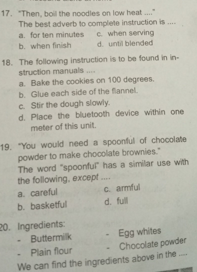 “Then, boil the noodles on low heat ....”
The best adverb to complete instruction is ....
a. for ten minutes c. when serving
b. when finish d. until blended
18. The following instruction is to be found in in-
struction manuals ....
a. Bake the cookies on 100 degrees.
b. Glue each side of the flannel.
c. Stir the dough slowly.
d. Place the bluetooth device within one
meter of this unit.
19. “You would need a spoonful of chocolate
powder to make chocolate brownies."
The word “spoonful” has a similar use with
the following, except ....
a. careful c. armful
b. basketful d. full
20. Ingredients:
- Buttermilk 。 Egg whites
- Plain flour - Chocolate powder
We can find the ingredients above in the ....