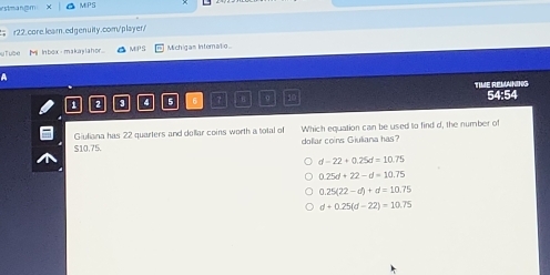 rstmangm MPS
r2.2. core learn. edgenuity.com/player/
uTube Ml Inbox makaylahor MIPS Michigas Interatio
a
2 3 " 5 7 TIME REWANING 54:54
S10.75. Which equation can be used to find d, the number of
Giuliana has 22 quarters and dollar coins worth a total of
dollar coins Giuliana has?
d-22+0.25d=10.75
0.25d+22-d=10.75
0.25(22-d)+d=10.75
d+0.25(d-22)=10.75