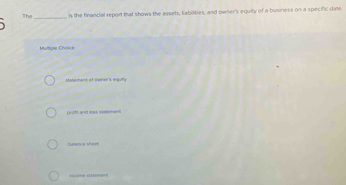 The _is the financial report that shows the assets, liabilities, and owner's equity of a business on a specific date.
、
Multiple Choice
statement of owner's equity
profit and loss statement
balance sheet
income statement