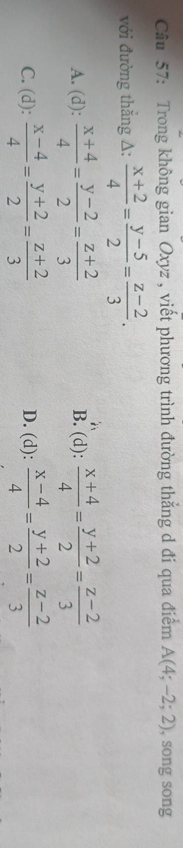 Trong không gian Oxyz , viết phương trình đường thắng d đi qua điểm A(4;-2;2) , song song
với đường thẳng Δ:  (x+2)/4 = (y-5)/2 = (z-2)/3 .
A. (d):  (x+4)/4 = (y-2)/2 = (z+2)/3  B. (d):  (x+4)/4 = (y+2)/2 = (z-2)/3 
C. (d):  (x-4)/4 = (y+2)/2 = (z+2)/3  D. (d):  (x-4)/4 = (y+2)/2 = (z-2)/3 