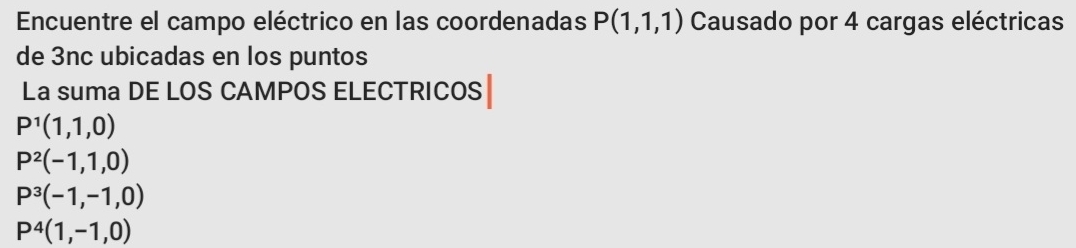 Encuentre el campo eléctrico en las coordenadas P(1,1,1) Causado por 4 cargas eléctricas
de 3nc ubicadas en los puntos
La suma DE LOS CAMPOS ELECTRICOS
P^1(1,1,0)
P^2(-1,1,0)
P^3(-1,-1,0)
P^4(1,-1,0)