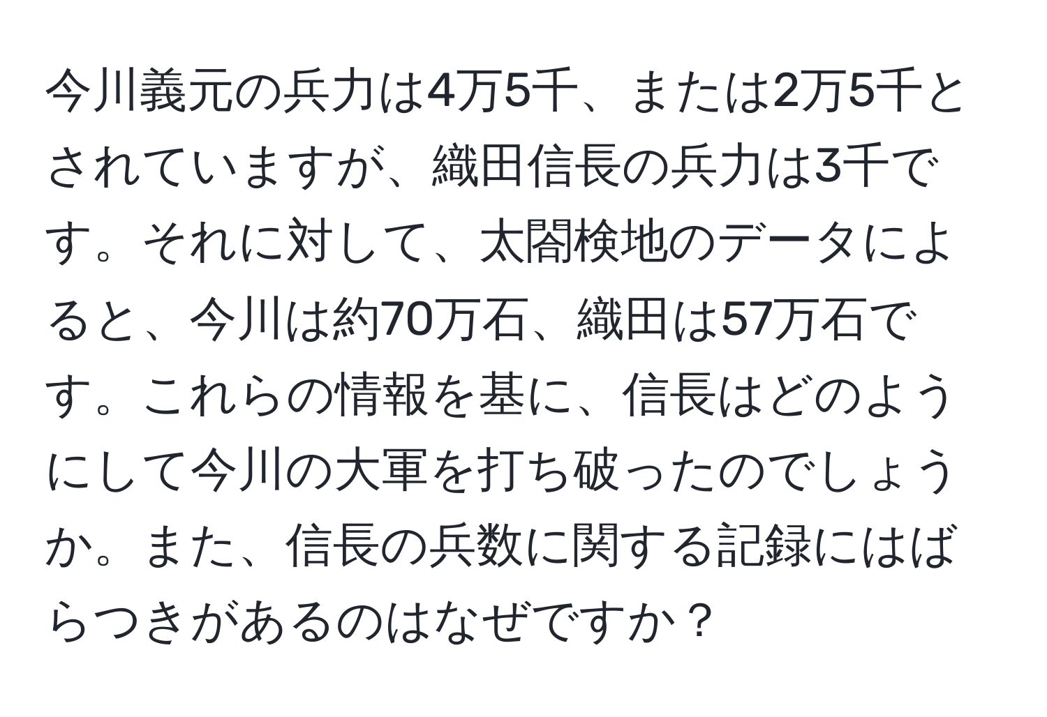 今川義元の兵力は4万5千、または2万5千とされていますが、織田信長の兵力は3千です。それに対して、太閤検地のデータによると、今川は約70万石、織田は57万石です。これらの情報を基に、信長はどのようにして今川の大軍を打ち破ったのでしょうか。また、信長の兵数に関する記録にはばらつきがあるのはなぜですか？