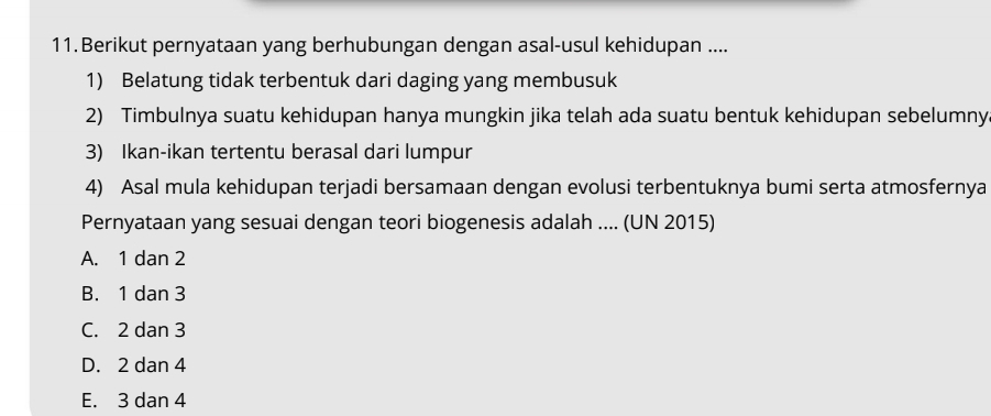 Berikut pernyataan yang berhubungan dengan asal-usul kehidupan ....
1) Belatung tidak terbentuk dari daging yang membusuk
2) Timbulnya suatu kehidupan hanya mungkin jika telah ada suatu bentuk kehidupan sebelumny.
3) Ikan-ikan tertentu berasal dari lumpur
4) Asal mula kehidupan terjadi bersamaan dengan evolusi terbentuknya bumi serta atmosfernya
Pernyataan yang sesuai dengan teori biogenesis adalah .... (UN 2015)
A. 1 dan 2
B. 1 dan 3
C. 2 dan 3
D. 2 dan 4
E. 3 dan 4