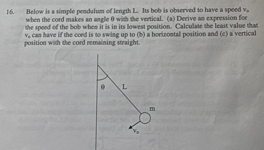 Below is a simple pendulum of length L. Its bob is observed to have a speed V_o
when the cord makes an angle θ with the vertical. (a) Derive an expression for 
the speed of the bob when it is in its lowest position. Calculate the least value that
v can have if the cord is to swing up to (b) a horizontal position and (c) a vertical 
position with the cord remaining straight.
θ L
m
V_o