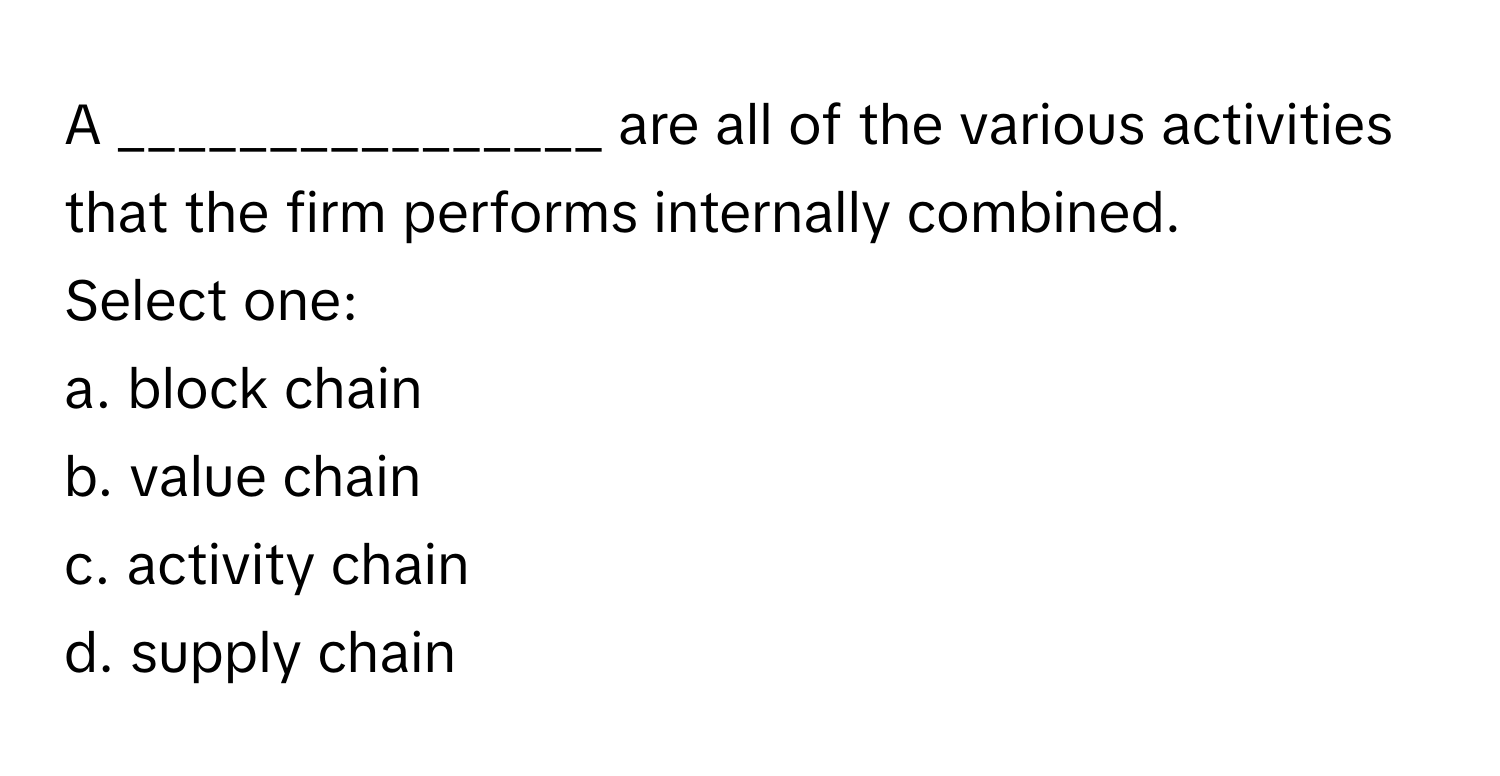 A ________________ are all of the various activities that the firm performs internally combined.

Select one:
a. block chain
b. value chain
c. activity chain
d. supply chain