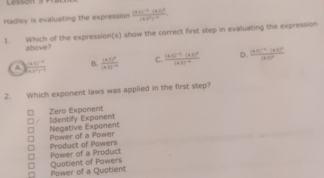 Lessón 3 P
Hadley is evaluating the expression frac (8.5)^-2· (4.5)^0(4.5^3)^-2. 
1. Which of the expression(s) show the correct first step in evaluating the expression
above?
A. frac (4.5)^-1(4.5^2)^-2 B. frac (4.5)^0(4.5)^-6 C. frac (4.5)^-8· (4.5)^0(4.5)^-2 D. frac (4.5)^-1· (4.5)^2(4.5)^2
2. Which exponent laws was applied in the first step?
Zero Exponent
Negative Exponent Identify Exponent
Power of a Power
Product of Powers
Power of a Product
Power of a Quotient Quotient of Powers