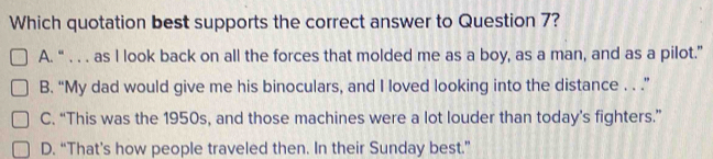 Which quotation best supports the correct answer to Question 7?
A. “ . . . as I look back on all the forces that molded me as a boy, as a man, and as a pilot.”
B. “My dad would give me his binoculars, and I loved looking into the distance . . .”
C. “This was the 1950s, and those machines were a lot louder than today’s fighters.”
D. “That’s how people traveled then. In their Sunday best.”