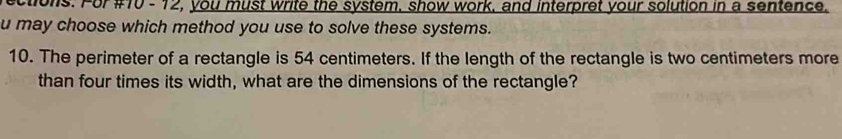 ctions. For #10 - 12, you must write the system, show work, and interpret your solution in a sentence. 
u may choose which method you use to solve these systems. 
10. The perimeter of a rectangle is 54 centimeters. If the length of the rectangle is two centimeters more 
than four times its width, what are the dimensions of the rectangle?