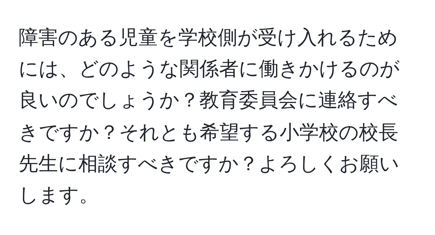 障害のある児童を学校側が受け入れるためには、どのような関係者に働きかけるのが良いのでしょうか？教育委員会に連絡すべきですか？それとも希望する小学校の校長先生に相談すべきですか？よろしくお願いします。