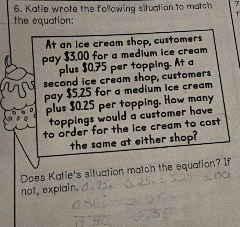 Katie wrote the following situation to match 7 
t 
the equation: 
At an ice cream shop, customers 
pay $3.00 for a medium ice cream 
plus $0.75 per topping. At a 
second ice cream shop, customers 
pay $5.25 for a medium ice cream 
plus $0.25 per topping. How many 
toppings would a customer have 
to order for the ice cream to cost 
the same at either shop? 
Does Katie's situation match the equation? If 
not, explain.