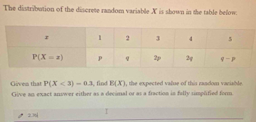 The distribution of the discrete random variable X is shown in the table below.
Given that P(X<3)=0.3 , find E(X) , the expected value of this random variable
Give an exact answer either as a decimal or as a fraction in fully simplified form.
2.76