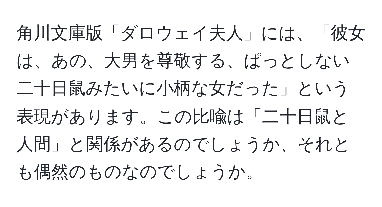 角川文庫版「ダロウェイ夫人」には、「彼女は、あの、大男を尊敬する、ぱっとしない二十日鼠みたいに小柄な女だった」という表現があります。この比喩は「二十日鼠と人間」と関係があるのでしょうか、それとも偶然のものなのでしょうか。