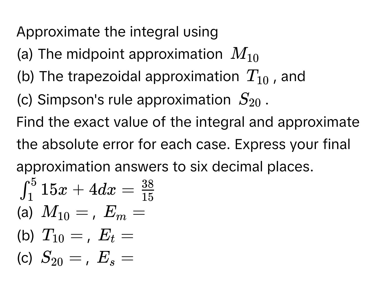 Approximate the integral using 
(a) The midpoint approximation $M_10$
(b) The trapezoidal approximation $T_10$, and 
(c) Simpson's rule approximation $S_20$. 
Find the exact value of the integral and approximate the absolute error for each case. Express your final approximation answers to six decimal places.
$∈t_1^(5 15x + 4 dx = frac38)15$
(a) $M_10 = $, $E_m = $
(b) $T_10 = $, $E_t = $
(c) $S_20 = $, $E_s = $