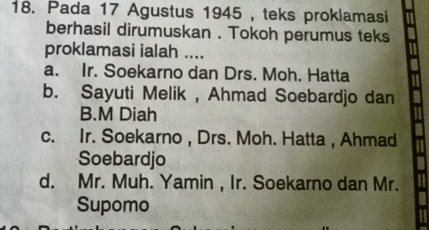 Pada 17 Agustus 1945 , teks proklamasi
berhasil dirumuskan . Tokoh perumus teks
proklamasi ialah ....
a. Ir. Soekarno dan Drs. Moh. Hatta
b. Sayuti Melik , Ahmad Soebardjo dan
B.M Diah
c. Ir. Soekarno , Drs. Moh. Hatta , Ahmad
Soebardjo
d. Mr. Muh. Yamin , Ir. Soekarno dan Mr.
Supomo