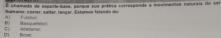 É chamado de esporte-base, porque sua prática corresponde a movimentos naturais do ser
humano: correr, saltar, lançar. Estamos falando do:
A) Futebol;
B) Basquetebol;
C) Atletismo;
D) Boxe;