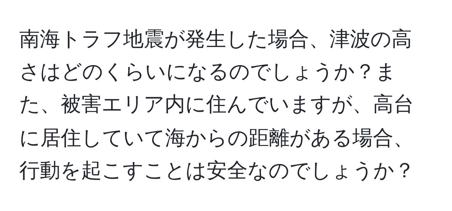 南海トラフ地震が発生した場合、津波の高さはどのくらいになるのでしょうか？また、被害エリア内に住んでいますが、高台に居住していて海からの距離がある場合、行動を起こすことは安全なのでしょうか？