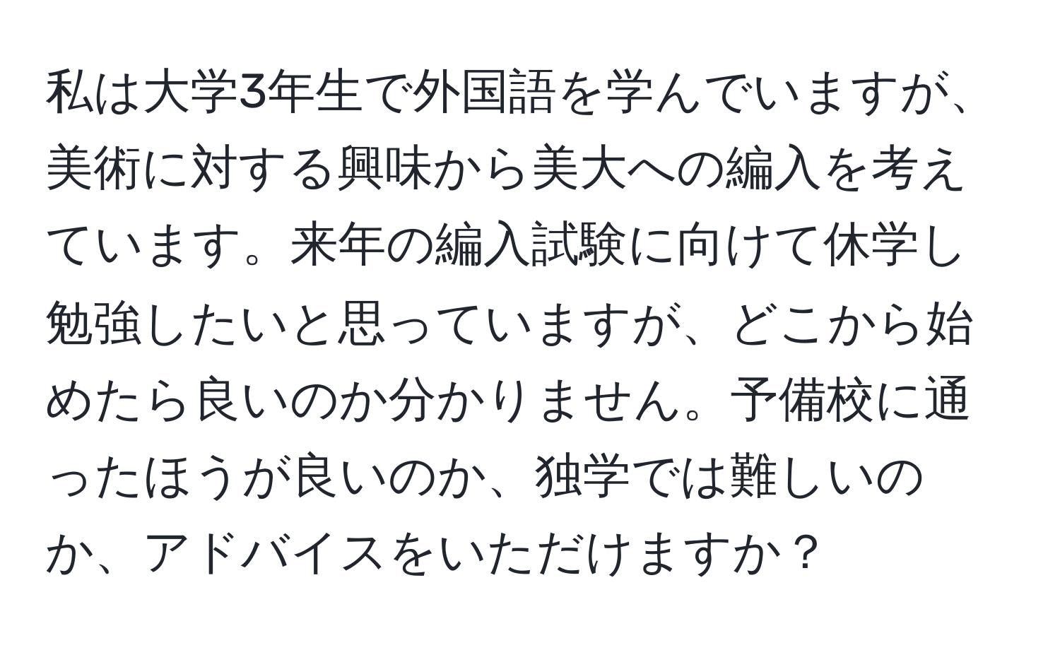 私は大学3年生で外国語を学んでいますが、美術に対する興味から美大への編入を考えています。来年の編入試験に向けて休学し勉強したいと思っていますが、どこから始めたら良いのか分かりません。予備校に通ったほうが良いのか、独学では難しいのか、アドバイスをいただけますか？